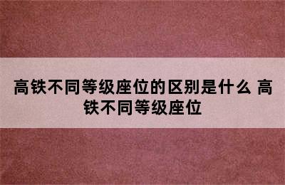 高铁不同等级座位的区别是什么 高铁不同等级座位